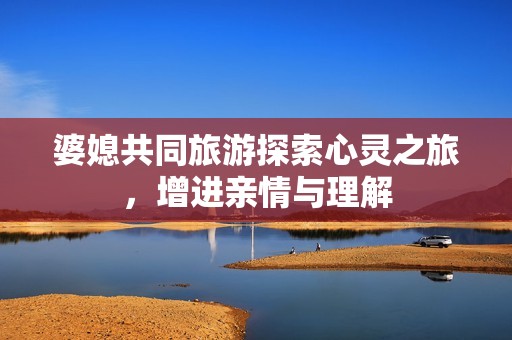 婆媳共同旅游探索心灵之旅，增进亲情与理解