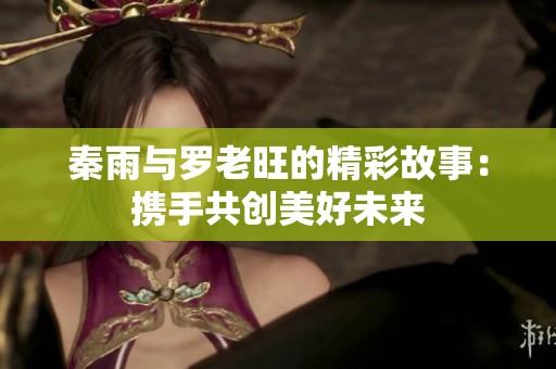 秦雨与罗老旺的精彩故事：携手共创美好未来