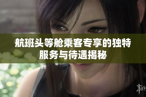 航班头等舱乘客专享的独特服务与待遇揭秘