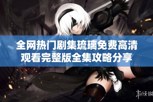 全网热门剧集琉璃免费高清观看完整版全集攻略分享