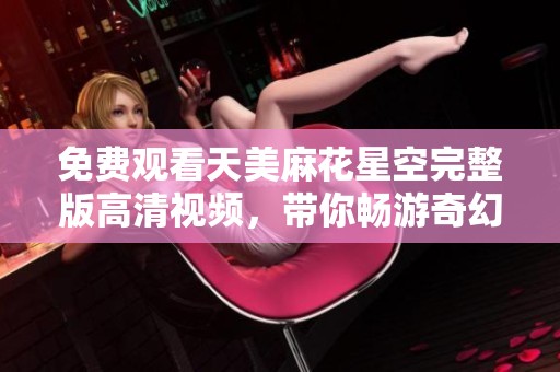 免费观看天美麻花星空完整版高清视频，带你畅游奇幻世界