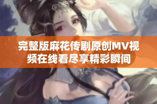 完整版麻花传剧原创MV视频在线看尽享精彩瞬间