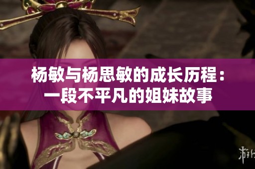 杨敏与杨思敏的成长历程：一段不平凡的姐妹故事