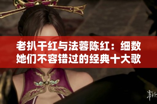 老扒干红与法蓉陈红：细数她们不容错过的经典十大歌曲