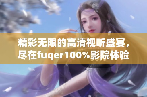 精彩无限的高清视听盛宴，尽在fuqer100%影院体验