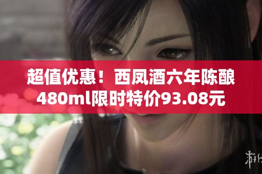 超值优惠！西凤酒六年陈酿480ml限时特价93.08元