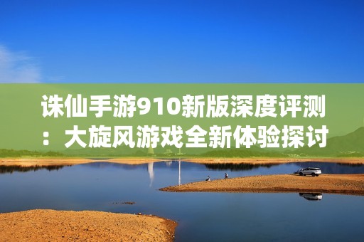 诛仙手游910新版深度评测：大旋风游戏全新体验探讨