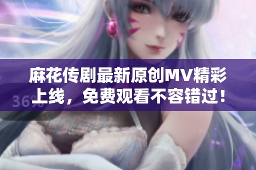 麻花传剧最新原创MV精彩上线，免费观看不容错过！