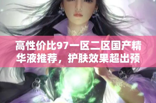 高性价比97一区二区国产精华液推荐，护肤效果超出预期