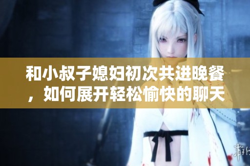 和小叔子媳妇初次共进晚餐，如何展开轻松愉快的聊天话题