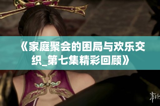 《家庭聚会的困局与欢乐交织_第七集精彩回顾》