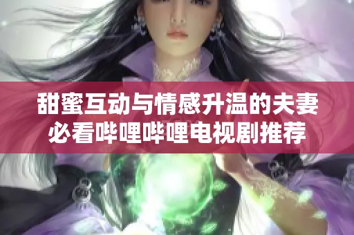 甜蜜互动与情感升温的夫妻必看哔哩哔哩电视剧推荐