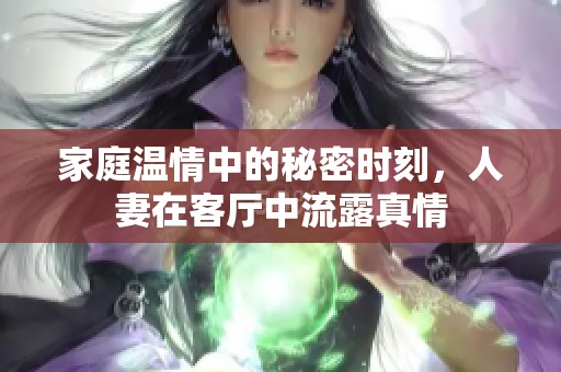 家庭温情中的秘密时刻，人妻在客厅中流露真情
