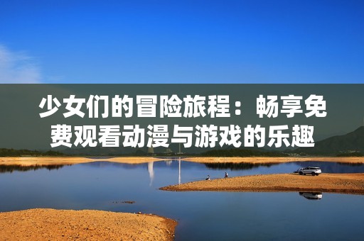 少女们的冒险旅程：畅享免费观看动漫与游戏的乐趣