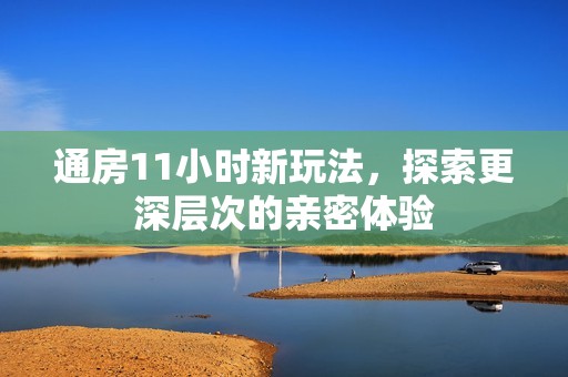 通房11小时新玩法，探索更深层次的亲密体验