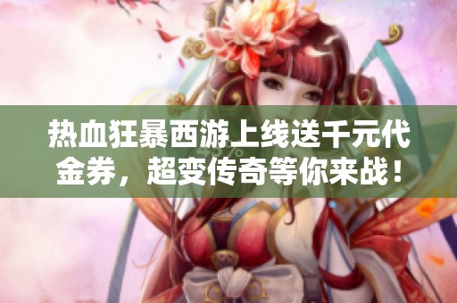 热血狂暴西游上线送千元代金券，超变传奇等你来战！
