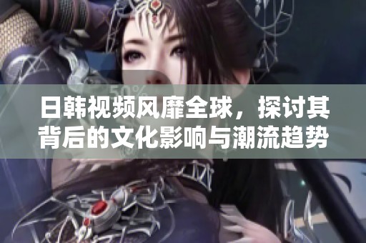 日韩视频风靡全球，探讨其背后的文化影响与潮流趋势