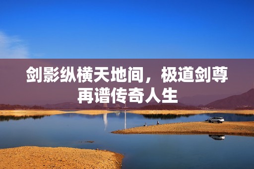 剑影纵横天地间，极道剑尊再谱传奇人生