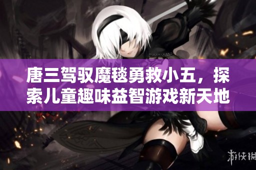 唐三驾驭魔毯勇救小五，探索儿童趣味益智游戏新天地
