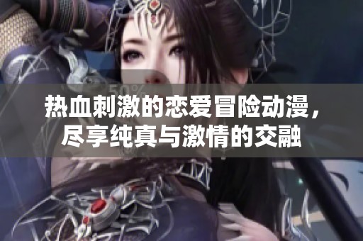 热血刺激的恋爱冒险动漫，尽享纯真与激情的交融