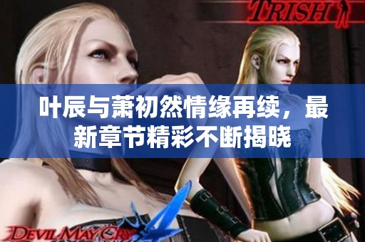 叶辰与萧初然情缘再续，最新章节精彩不断揭晓