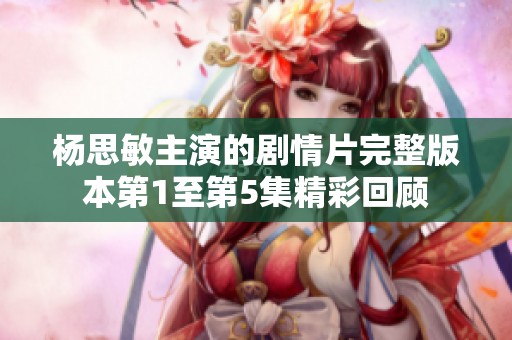 杨思敏主演的剧情片完整版本第1至第5集精彩回顾