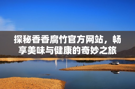 探秘香香腐竹官方网站，畅享美味与健康的奇妙之旅