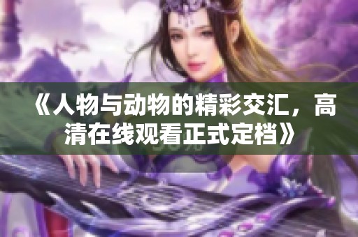 《人物与动物的精彩交汇，高清在线观看正式定档》
