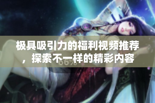 极具吸引力的福利视频推荐，探索不一样的精彩内容