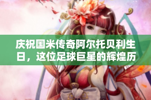 庆祝国米传奇阿尔托贝利生日，这位足球巨星的辉煌历程