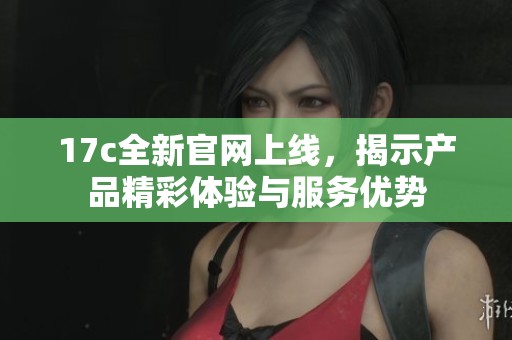 17c全新官网上线，揭示产品精彩体验与服务优势