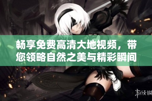 畅享免费高清大地视频，带您领略自然之美与精彩瞬间