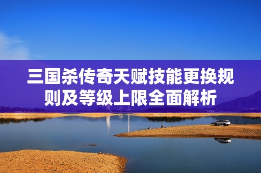 三国杀传奇天赋技能更换规则及等级上限全面解析