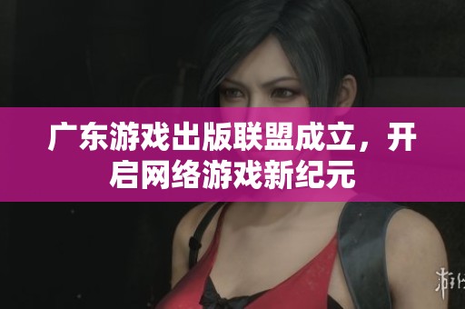 广东游戏出版联盟成立，开启网络游戏新纪元