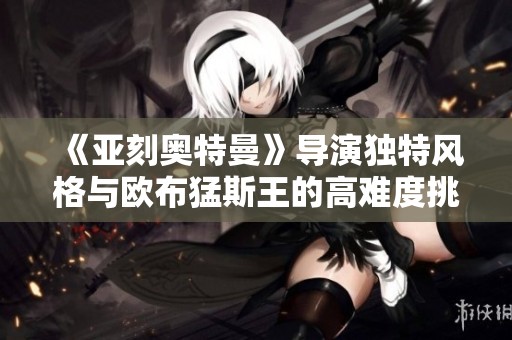 《亚刻奥特曼》导演独特风格与欧布猛斯王的高难度挑战分析