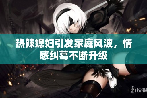 热辣媳妇引发家庭风波，情感纠葛不断升级