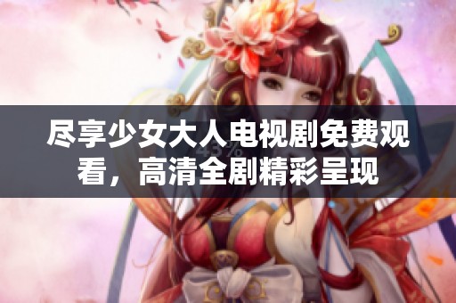 尽享少女大人电视剧免费观看，高清全剧精彩呈现