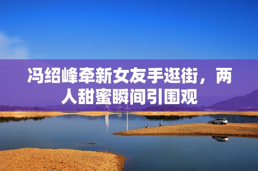 冯绍峰牵新女友手逛街，两人甜蜜瞬间引围观