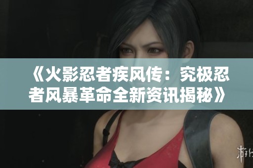 《火影忍者疾风传：究极忍者风暴革命全新资讯揭秘》