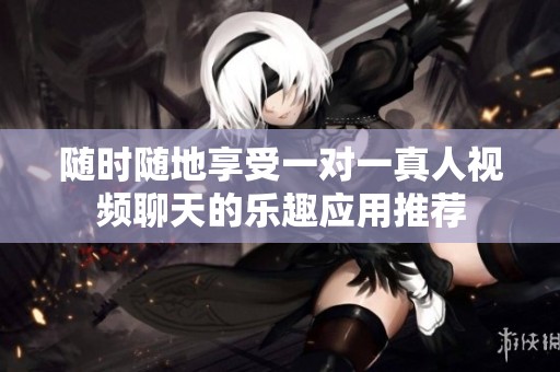 随时随地享受一对一真人视频聊天的乐趣应用推荐