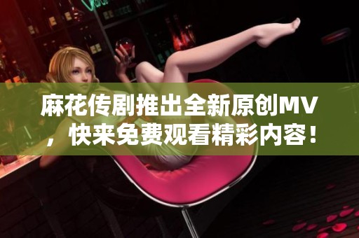 麻花传剧推出全新原创MV，快来免费观看精彩内容！