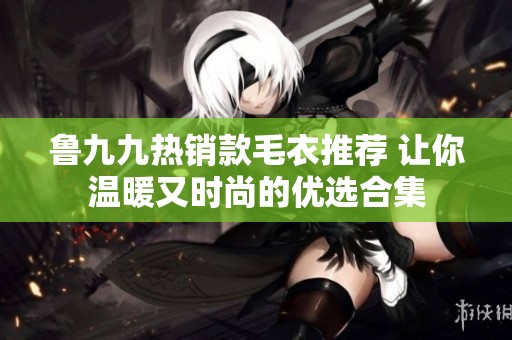鲁九九热销款毛衣推荐 让你温暖又时尚的优选合集