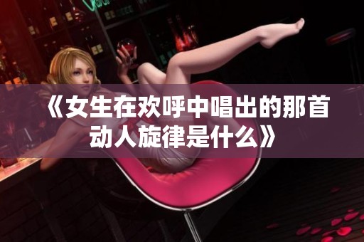 《女生在欢呼中唱出的那首动人旋律是什么》