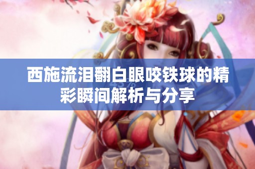 西施流泪翻白眼咬铁球的精彩瞬间解析与分享