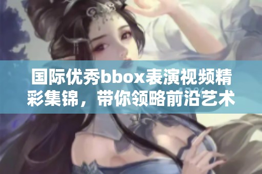国际优秀bbox表演视频精彩集锦，带你领略前沿艺术魅力