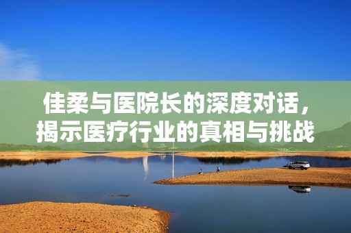 佳柔与医院长的深度对话，揭示医疗行业的真相与挑战