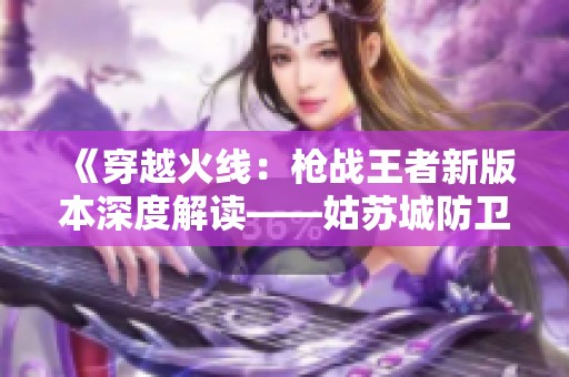 《穿越火线：枪战王者新版本深度解读——姑苏城防卫战术全揭秘》