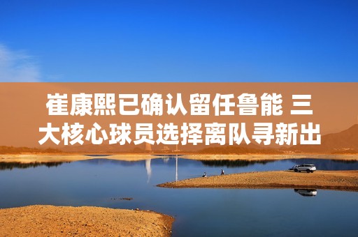崔康熙已确认留任鲁能 三大核心球员选择离队寻新出路