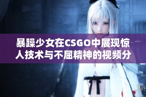 暴躁少女在CSGO中展现惊人技术与不屈精神的视频分享