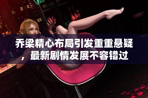 乔梁精心布局引发重重悬疑，最新剧情发展不容错过